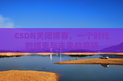 CSDN关闭博客，一个时代的结束与未来的展望
